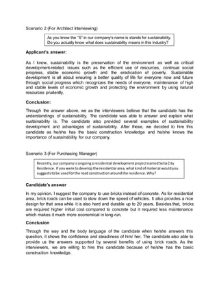 Scenario 2 (For Architect Interviewing)
Applicant’s answer:
As I know, sustainability is the preservation of the environment as well as critical
development-related issues such as the efficient use of resources, continual social
progress, stable economic growth and the eradication of poverty. Sustainable
development is all about ensuring a better quality of life for everyone now and future
through social progress which recognizes the needs of everyone, maintenance of high
and stable levels of economic growth and protecting the environment by using natural
resources prudently.
Conclusion:
Through the answer above, we as the interviewers believe that the candidate has the
understandings of sustainability. The candidate was able to answer and explain what
sustainability is. The candidate also provided several examples of sustainability
development and advantages of sustainability. After these, we decided to hire this
candidate as he/she has the basic construction knowledge and he/she knows the
importance of sustainability for our company.
Scenario 3 (For Purchasing Manager)
Candidate’s answer
In my opinion, I suggest the company to use bricks instead of concrete. As for residential
area, brick roads can be used to slow down the speed of vehicles. It also provides a nice
design for that area while it is also hard and durable up to 20 years. Besides that, bricks
are required higher initial cost compared to concrete but it required less maintenance
which makes it much more economical in long-run.
Conclusion
Through the way and the body language of the candidate when he/she answers this
question, it shows the confidence and steadiness of him/ her. The candidate also able to
provide us the answers supported by several benefits of using brick roads. As the
interviewers, we are willing to hire this candidate because of he/she has the basic
construction knowledge.
As you know the “S” in our company’s name is stands for sustainability.
Do you actually know what does sustainability means in this industry?
Recently,ourcompanyisongoinga residential developmentprojectnamedSetiaCity
Residence. If youwere todevelopthe residential area,whatkindof material wouldyou
suggeststobe usedforthe road constructionaroundthe residence.Why?
 