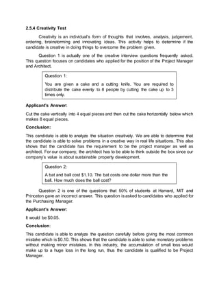 2.5.4 Creativity Test
Creativity is an individual’s form of thoughts that involves, analysis, judgement,
ordering, brainstorming and innovating ideas. This activity helps to determine if the
candidate is creative in doing things to overcome the problem given.
Question 1 is actually one of the creative interview questions frequently asked.
This question focuses on candidates who applied for the position of the Project Manager
and Architect.
Applicant’s Answer:
Cut the cake vertically into 4 equal pieces and then cut the cake horizontally below which
makes 8 equal pieces.
Conclusion:
This candidate is able to analyze the situation creatively. We are able to determine that
the candidate is able to solve problems in a creative way in real life situations. This also
shows that the candidate has the requirement to be the project manager as well as
architect. For our company, the architect has to be able to think outside the box since our
company’s value is about sustainable property development.
Question 2 is one of the questions that 50% of students at Harvard, MIT and
Princeton gave an incorrect answer. This question is asked to candidates who applied for
the Purchasing Manager.
Applicant’s Answer:
It would be $0.05.
Conclusion:
This candidate is able to analyze the question carefully before giving the most common
mistake which is $0.10. This shows that the candidate is able to solve monetary problems
without making minor mistakes. In this industry, the accumulation of small loss would
make up to a huge loss in the long run, thus the candidate is qualified to be Project
Manager.
Question 1:
You are given a cake and a cutting knife. You are required to
distribute the cake evenly to 8 people by cutting the cake up to 3
times only.
Question 2:
A bat and ball cost $1.10. The bat costs one dollar more than the
ball. How much does the ball cost?
 