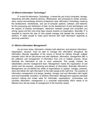 3.0 What is Information Technology?
IT is short for Information Technology, it means the use of any computers, storage,
networking and other physical devices, infrastructure and processes to create, process,
store, secure and exchange all forms of electronic data. Information Technology involving
the development, maintenance, and use of computer systems, software, and networks
for the processing and distribution of data. As the development of new technologies and
the expand of existing technologies, interaction between people and computers are
turning apace and this may bring huge impacts towards an organization. Basically, IT is
essential to improve the way on how people manage and operate the companies. In
addition, IT helps people to make good decision with right information regarding to
servicing customers.
3.1 What is Information Management?
As we know today, information includes both electronic and physical information.
Organization structure must be able to manage this information throughout the
information lifecycle regardless of the source or format for delivery through multiple
channels which will be cell phones and web interfaces. Information management (IM) is
the collection and management of information from one or multiple sources, hence
distribute the information to one or more audiences. This usually involves the
stakeholders and the management team. Management means the organization of and
control over the structure, processing and delivery of information. Basically, Information
Management can be defined the ability of organizations to capture, manage, preserve,
store and deliver the right information to the right people at the right time. The purpose of
information management is to design, develop, manage, and use information with insight
and most importantly innovation. In addition, Information Management supports individual
decision making and create value for individuals, organizations, communities and
societies. Information management is a corporate responsibility which needs to be
followed from the top levels of management to the front-line worker.
 