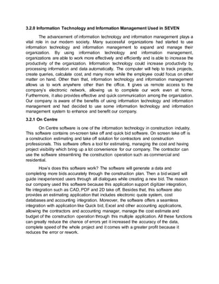 3.2.0 Information Technology and Information Management Used in SEVEN
The advancement of information technology and information management plays a
vital role in our modern society. Many successful organizations had started to use
information technology and information management to expand and manage their
organization. By using information technology and information management,
organizations are able to work more effectively and efficiently and is able to increase the
productivity of the organization. Information technology could increase productivity by
processing information and data automatically. The computer will help to track projects,
create queries, calculate cost, and many more while the employee could focus on other
matter on hand. Other than that, information technology and information management
allows us to work anywhere other than the office. It gives us remote access to the
company’s electronic network, allowing us to complete our work even at home.
Furthermore, it also provides effective and quick communication among the organization.
Our company is aware of the benefits of using information technology and information
management and had decided to use some information technology and information
management system to enhance and benefit our company.
3.2.1 On Centre
On Centre software is one of the information technology in construction industry.
This software contains on-screen take off and quick bid software. On screen take off is
a construction estimating and take off solution for contractors and construction
professionals. This software offers a tool for estimating, managing the cost and having
project visibility which bring up a lot convenience for our company. The contractor can
use the software streamlining the construction operation such as commercial and
residential.
How’s does this software work? The software will generate a data and
completing more bids accurately through the construction plan. Then a bid wizard will
guide inexperienced users through all dialogues while creating a new bid. The reason
our company used this software because this application support digitizer integration,
file integration such as CAD, PDF and 2D take off. Besides that, this software also
provides an estimating application that includes electronic quote system, cost
databases and accounting integration. Moreover, the software offers a seamless
integration with application like Quick bid, Excel and other accounting applications,
allowing the contractors and accounting manager, manage the cost estimate and
budget of the construction operation through this multiple application. All these functions
can greatly reduce the chance of errors yet it increased the accuracy of the data,
complete speed of the whole project and it comes with a greater profit because it
reduces the error or rework.
 