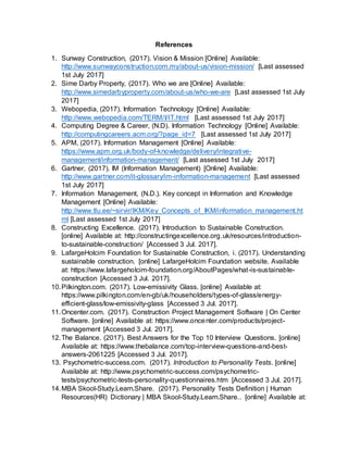 References
1. Sunway Construction, (2017). Vision & Mission [Online] Available:
http://www.sunwayconstruction.com.my/about-us/vision-mission/ [Last assessed
1st July 2017]
2. Sime Darby Property, (2017). Who we are [Online] Available:
http://www.simedarbyproperty.com/about-us/who-we-are [Last assessed 1st July
2017]
3. Webopedia, (2017). Information Technology [Online] Available:
http://www.webopedia.com/TERM/I/IT.html [Last assessed 1st July 2017]
4. Computing Degree & Career, (N.D). Information Technology [Online] Available:
http://computingcareers.acm.org/?page_id=7 [Last assessed 1st July 2017]
5. APM, (2017). Information Management [Online] Available:
https://www.apm.org.uk/body-of-knowledge/delivery/integrative-
management/information-management/ [Last assessed 1st July 2017]
6. Gartner, (2017). IM (Information Management) [Online] Available:
http://www.gartner.com/it-glossary/im-information-management [Last assessed
1st July 2017]
7. Information Management, (N.D.). Key concept in Information and Knowledge
Management [Online] Available:
http://www.tlu.ee/~sirvir/IKM/Key_Concepts_of_IKM/information_management.ht
ml [Last assessed 1st July 2017]
8. Constructing Excellence. (2017). Introduction to Sustainable Construction.
[online] Available at: http://constructingexcellence.org.uk/resources/introduction-
to-sustainable-construction/ [Accessed 3 Jul. 2017].
9. LafargeHolcim Foundation for Sustainable Construction, i. (2017). Understanding
sustainable construction. [online] LafargeHolcim Foundation website. Available
at: https://www.lafargeholcim-foundation.org/AboutPages/what-is-sustainable-
construction [Accessed 3 Jul. 2017].
10.Pilkington.com. (2017). Low-emissivity Glass. [online] Available at:
https://www.pilkington.com/en-gb/uk/householders/types-of-glass/energy-
efficient-glass/low-emissivity-glass [Accessed 3 Jul. 2017].
11.Oncenter.com. (2017). Construction Project Management Software | On Center
Software. [online] Available at: https://www.oncenter.com/products/project-
management [Accessed 3 Jul. 2017].
12.The Balance. (2017). Best Answers for the Top 10 Interview Questions. [online]
Available at: https://www.thebalance.com/top-interview-questions-and-best-
answers-2061225 [Accessed 3 Jul. 2017].
13. Psychometric-success.com. (2017). Introduction to Personality Tests. [online]
Available at: http://www.psychometric-success.com/psychometric-
tests/psychometric-tests-personality-questionnaires.htm [Accessed 3 Jul. 2017].
14.MBA Skool-Study.Learn.Share. (2017). Personality Tests Definition | Human
Resources(HR) Dictionary | MBA Skool-Study.Learn.Share.. [online] Available at:
 