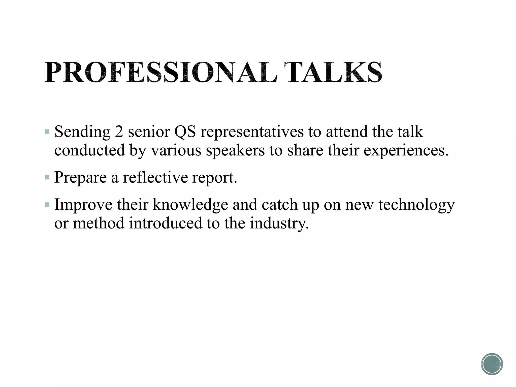  Sending 2 senior QS representatives to attend the talk
conducted by various speakers to share their experiences.
 Prepare a reflective report.
 Improve their knowledge and catch up on new technology
or method introduced to the industry.
 