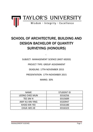 MANAGEMENT SCIENCE Page 1
SCHOOL OF ARCHITECTURE, BUILDING AND
DESIGN BACHELOR OF QUANTITY
SURVEYING (HONOURS)
、
SUBJECT: MANAGEMENT SCIENCE (MGT 60203)
PROJECT TYPE: GROUP ASSIGNMENT
DEADLINE: 17TH NOVEMBER 2015
PRESENTATION: 17TH NOVEMBER 2015
MARKS: 30%
NAME STUDENT ID
LEONG CHEE MUN 0316256
TEE SIN YI 0315689
AMY KU XIN YING 0320947
KHOO XIN YEE 0316180
CHUA WEI JIE 0316323
 