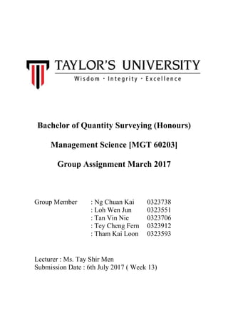 Bachelor of Quantity Surveying (Honours)
Management Science [MGT 60203]
Group Assignment March 2017
Group Member : Ng Chuan Kai 0323738
: Loh Wen Jun 0323551
: Tan Vin Nie 0323706
: Tey Cheng Fern 0323912
: Tham Kai Loon 0323593
Lecturer : Ms. Tay Shir Men
Submission Date : 6th July 2017 ( Week 13)
 
