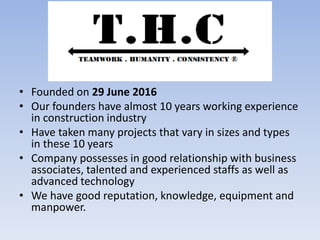 • Founded on 29 June 2016
• Our founders have almost 10 years working experience
in construction industry
• Have taken many projects that vary in sizes and types
in these 10 years
• Company possesses in good relationship with business
associates, talented and experienced staffs as well as
advanced technology
• We have good reputation, knowledge, equipment and
manpower.
 