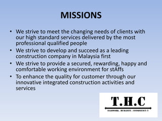 MISSIONS
• We strive to meet the changing needs of clients with
our high standard services delivered by the most
professional qualified people
• We strive to develop and succeed as a leading
construction company in Malaysia first
• We strive to provide a secured, rewarding, happy and
comfortable working environment for stAffs
• To enhance the quality for customer through our
innovative integrated construction activities and
services
 