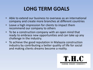 LOHG TERM GOALS
• Able to extend our business to overseas as an international
company and create more branches at different countries
• Leave a high impression for clients to impact them
recommend our company to others
• To be a construction company with an open mind that
ready to embrace new opportunities and can take up any
challenge in the industry.
• To achieve the good reputation in Malaysia construction
industry by contributing a better quality of life for social
and making clients dreams become a reality.
 