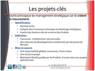 Les projets-clés
• Outils principaux du management stratégique car ils créent
le mouvement.
– Identification
• Nombre limité.
• Intégrée dans le processus d’analyse et d’arbitrage stratégique.
• A partir des facteurs-clés de succès et des finalités.
– Définition
• Transverse : multifonction / pluriannuelle.
• Des scénarios de développement conditionnés par des points de
décision.
– Mise en oeuvre
• Une responsabilité globale, transverse, à haut niveau.
• Une structure projet.
• Réalisation flexible guidée par les finalités, à travers des sous-projets
opérationnels.
16
 