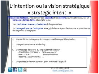 L’intention ou la vision stratégique
« strategic intent »
Choisir une stratégie , c'est se fixer des objectifs et les moyens pour les atteindre, sur un
horizon de temps donné et compte tenu :
1) des contraintes internes et externes de l'organisation,
2) du cadre politique de l'entreprise et ce, globalement pour l'entreprise et pour chacun
des segments stratégiques
1. Une ambition qui dépasse les ressources et les capacités actuelles
2. Une position visée de leadership
3. Un message de guerre ou un projet mobilisateur
« ENCIRCLE CATERPILLAR» NEW 2004 chez SE
« BEATXEROX » "Nissan Revival Plan
« BECOME ASECOND FORD » …
4. Un processus de management pour atteindre l ’objectif
21
 