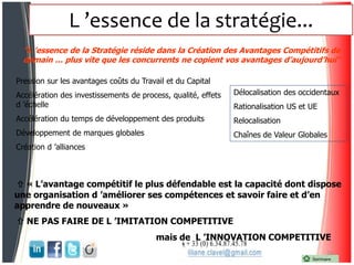 L ’essence de la stratégie...
24
"L ’essence de la Stratégie réside dans la Création des Avantages Compétitifs de
demain … plus vite que les concurrents ne copient vos avantages d’aujourd’hui"
Pression sur les avantages coûts du Travail et du Capital
Accélération des investissements de process, qualité, effets
d ’échelle
Accélération du temps de développement des produits
Développement de marques globales
Création d ’alliances
Délocalisation des occidentaux
Rationalisation US et UE
Relocalisation
Chaînes de Valeur Globales
 « L’avantage compétitif le plus défendable est la capacité dont dispose
une organisation d ’améliorer ses compétences et savoir faire et d’en
apprendre de nouveaux »
 NE PAS FAIRE DE L ’IMITATION COMPETITIVE
mais de L ’INNOVATION COMPETITIVE
Sommaire
 