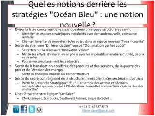Quelles notions derrière les
stratégies "Océan Bleu" : une notion
nouvelle ?• Éviter la lutte concurrentielle classique dans un espace structuré et connu
– Identifier les espaces stratégiques inexploités avec demande nouvelle, croissance
rentable
– Changer, Inventer de nouvelles règles du jeu dans un espace nouveau "Terra Incognita"
• Sortir du dilemme "Différenciation" versus "Domination par les coûts"
– Se centrer sur la nécessaire "Innovation-Valeur"
– Mettre les efforts d'innovation en phase avec les impératifs en matière d'utilité, de prix
et de coûts
– Poursuivre simultanément les 2 objectifs
• Sortir de la banalisation accélérée des produits et des services, de la guerre des
prix et de l'érosion des marges
– Sortir du choix prix imposé aux consommateurs
• Sortir du cadre contraignant de la structure immuable (?) des secteurs industriels
– Partir de 'L'avancée Stratégique" (?) : " … ensemble des actions et décisions
managériales qui concourent à l'élaboration d'une offre commerciale capable de créer
un marché"
• Une démarche stratégique "similaire"
– CNN, Compaq, Starbucks, Southwest Airlines, cirque du Soleil …
26
 