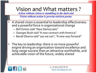 Vision and What matters ?
• A shared vision is essential to leadership effectiveness
and a powerful force in organizational change
– Bill Clinton sold "New Democratic"
– Georges Bush sold "A new contract with America”
– Barak Obama sold “yes we can”, “A new way forward”
• The key to leadership: there is no more powerful
engine driving an organization toward excellence and
long-range success than an attractive worthwhile, and
achievable vision of the future, widely shared
29
Action without vision is stumbling in the dark and
Vision without action is poverty-stricken poetry
 