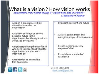 What is a vision ? How vision works
• A vision is a realistic, credible,
attractive future for the
organization
• An idea or an image or a more
desirable future to the
organization, but the right vision is
an idea so energizing
• A signpost pointing the way for all
who need to understand what the
organization is and where it
intends to go
• A redirection as a complete
transformation
• Bridges the present and future
• Attracts commitment and
energizes people - Empowerment
• Create meaning in every
employee's life
• Establishes a standard of
excellence
30
Advancement of the human species is "a great hope held in common"
(Theillard de Chardin)
 