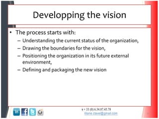 Developping the vision
• The process starts with:
– Understanding the current status of the organization,
– Drawing the boundaries for the vision,
– Positioning the organization in its future external
environment,
– Defining and packaging the new vision
31
 