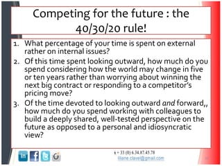 Competing for the future : the
40/30/20 rule!
1. What percentage of your time is spent on external
rather on internal issues?
2. Of this time spent looking outward, how much do you
spend considering how the world may change in five
or ten years rather than worrying about winning the
next big contract or responding to a competitor’s
pricing move?
3. Of the time devoted to looking outward and forward,,
how much do you spend working with colleagues to
build a deeply shared, well-tested perspective on the
future as opposed to a personal and idiosyncratic
view?
32
 