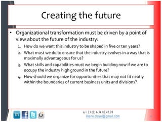 Creating the future
• Organizational transformation must be driven by a point of
view about the future of the industry:
1. How do we want this industry to be shaped in five or ten years?
2. What must we do to ensure that the industry evolves in a way that is
maximally advantageous for us?
3. What skills and capabilities must we begin building now if we are to
occupy the industry high ground in the future?
4. How should we organize for opportunities that may not fit neatly
within the boundaries of current business units and divisions?
35
 