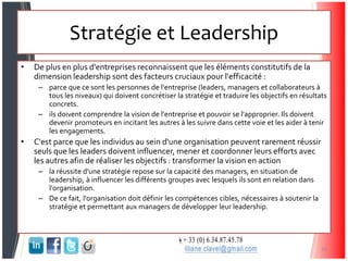 Stratégie et Leadership
• De plus en plus d'entreprises reconnaissent que les éléments constitutifs de la
dimension leadership sont des facteurs cruciaux pour l'efficacité :
– parce que ce sont les personnes de l'entreprise (leaders, managers et collaborateurs à
tous les niveaux) qui doivent concrétiser la stratégie et traduire les objectifs en résultats
concrets.
– ils doivent comprendre la vision de l'entreprise et pouvoir se l'approprier. Ils doivent
devenir promoteurs en incitant les autres à les suivre dans cette voie et les aider à tenir
les engagements.
• C'est parce que les individus au sein d'une organisation peuvent rarement réussir
seuls que les leaders doivent influencer, mener et coordonner leurs efforts avec
les autres afin de réaliser les objectifs : transformer la vision en action
– la réussite d'une stratégie repose sur la capacité des managers, en situation de
leadership, à influencer les différents groupes avec lesquels ils sont en relation dans
l'organisation.
– De ce fait, l'organisation doit définir les compétences cibles, nécessaires à soutenir la
stratégie et permettant aux managers de développer leur leadership.
36
 