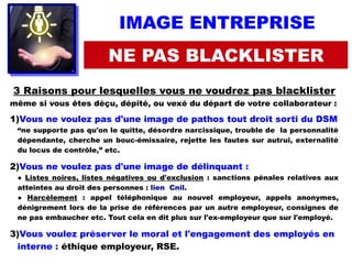 IMAGE ENTREPRISE
NE PAS BLACKLISTER
3 Raisons pour lesquelles vous ne voudrez pas blacklister
même si vous êtes déçu, dépité, ou vexé du départ de votre collaborateur :
1)Vous ne voulez pas d'une image de pathos tout droit sorti du DSM
“ne supporte pas qu'on le quitte, désordre narcissique, trouble de la personnalité
dépendante, cherche un bouc-émissaire, rejette les fautes sur autrui, externalité
du locus de contrôle,” etc. 
2)Vous ne voulez pas d'une image de délinquant :
● Listes noires, listes négatives ou d'exclusion : sanctions pénales relatives aux
atteintes au droit des personnes : lien Cnil.
● Harcèlement : appel téléphonique au nouvel employeur, appels anonymes,
dénigrement lors de la prise de références par un autre employeur, consignes de
ne pas embaucher etc. Tout cela en dit plus sur l'ex-employeur que sur l'employé.
3)Vous voulez préserver le moral et l'engagement des employés en
interne : éthique employeur, RSE.
 