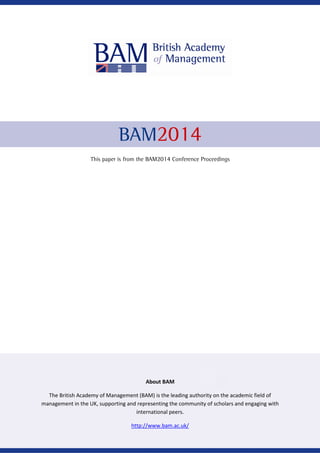 BAM2014
This paper is from the BAM2014 Conference Proceedings
About BAM
The British Academy of Management (BAM) is the leading authority on the academic field of
management in the UK, supporting and representing the community of scholars and engaging with
international peers.
http://www.bam.ac.uk/
 