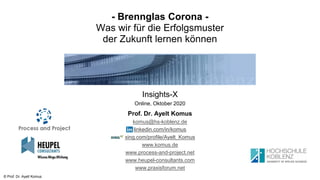 © Prof. Dr. Ayelt Komus
- Brennglas Corona -
Was wir für die Erfolgsmuster
der Zukunft lernen können
Insights-X
Online, Oktober 2020
Prof. Dr. Ayelt Komus
komus@hs-koblenz.de
linkedin.com/in/komus
xing.com/profile/Ayelt_Komus
www.komus.de
www.process-and-project.net
www.heupel-consultants.com
www.praxisforum.net
 