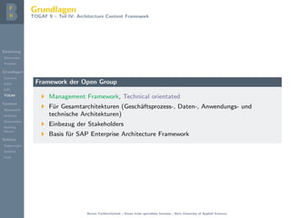 Einleitung
Motivation
Problem
Grundlagen
Literatur
EAM
EAF
TOGAF
Content
Metamodel
Artifacts
Deliverables
Building
Blocks
Schluss
Folgerungen
Ausblick
Fazit
Grundlagen
TOGAF 9 – Teil IV: Architecture Content Framework
Framework der Open Group
Management Framework, Technical orientated
F¨ur Gesamtarchitekturen (Gesch¨aftsprozess-, Daten-, Anwendungs- und
technische Architekturen)
Einbezug der Stakeholders
Basis f¨ur SAP Enterprise Architecture Framework
Berner Fachhochschule | Haute ´ecole sp´ecialis´ee bernoise | Bern University of Applied Sciences
 