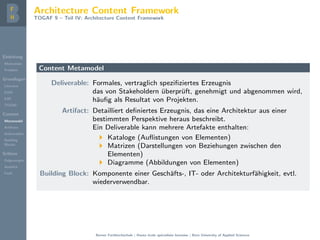 Einleitung
Motivation
Problem
Grundlagen
Literatur
EAM
EAF
TOGAF
Content
Metamodel
Artifacts
Deliverables
Building
Blocks
Schluss
Folgerungen
Ausblick
Fazit
Architecture Content Framework
TOGAF 9 – Teil IV: Architecture Content Framework
Content Metamodel
Deliverable: Formales, vertraglich speziﬁziertes Erzeugnis
das von Stakeholdern ¨uberpr¨uft, genehmigt und abgenommen wird,
h¨auﬁg als Resultat von Projekten.
Artifact: Detailliert deﬁniertes Erzeugnis, das eine Architektur aus einer
bestimmten Perspektive heraus beschreibt.
Ein Deliverable kann mehrere Artefakte enthalten:
Kataloge (Auﬂistungen von Elementen)
Matrizen (Darstellungen von Beziehungen zwischen den
Elementen)
Diagramme (Abbildungen von Elementen)
Building Block: Komponente einer Gesch¨afts-, IT- oder Architekturf¨ahigkeit, evtl.
wiederverwendbar.
Berner Fachhochschule | Haute ´ecole sp´ecialis´ee bernoise | Bern University of Applied Sciences
 