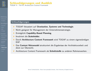 Einleitung
Motivation
Problem
Grundlagen
Literatur
EAM
EAF
TOGAF
Content
Metamodel
Artifacts
Deliverables
Building
Blocks
Schluss
Folgerungen
Ausblick
Fazit
Schlussfolgerungen und Ausblick
TOGAF 9 – Teil IV: Architecture Content Framework
Schlussfolgerungen
TOGAF fokussiert auf Oranisation, Systeme und Technologie.
Nicht geeignet f¨ur Management der Unternehmensstrategie.
Erm¨oglicht Capability-Based Planning.
Involviert die Stakeholder.
Durch Architecture Content Framework wird TOGAF zu einem eigenst¨andigen
EAF.
Das Content Metamodel strukturiert die Ergebnisse der Architekturarbeit und
dient zur ¨Ubersicht.
Architecture Content Framework als Schnittstelle zu anderen Rahmenwerken.
Berner Fachhochschule | Haute ´ecole sp´ecialis´ee bernoise | Bern University of Applied Sciences
 