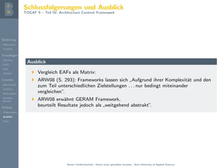 Einleitung
Motivation
Problem
Grundlagen
Literatur
EAM
EAF
TOGAF
Content
Metamodel
Artifacts
Deliverables
Building
Blocks
Schluss
Folgerungen
Ausblick
Fazit
Schlussfolgerungen und Ausblick
TOGAF 9 – Teil IV: Architecture Content Framework
Ausblick
Vergleich EAFs als Matrix:
ARW08 (S. 293): Frameworks lassen sich
”
Aufgrund ihrer Komplexit¨at und den
zum Teil unterschiedlichen Zielstellungen . . . nur bedingt miteinander
vergleichen”.
ARW08 erw¨ahnt GERAM Framework,
beurteilt Resultate jedoch als
”
weitgehend abstrakt”.
Berner Fachhochschule | Haute ´ecole sp´ecialis´ee bernoise | Bern University of Applied Sciences
 