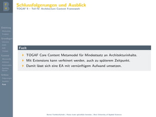 Einleitung
Motivation
Problem
Grundlagen
Literatur
EAM
EAF
TOGAF
Content
Metamodel
Artifacts
Deliverables
Building
Blocks
Schluss
Folgerungen
Ausblick
Fazit
Schlussfolgerungen und Ausblick
TOGAF 9 – Teil IV: Architecture Content Framework
Fazit
TOGAF Core Content Metamodel f¨ur Mindestsatz an Architekturinhalte.
Mit Extensions kann verfeinert werden, auch zu sp¨aterem Zeitpunkt.
Damit l¨asst sich eine EA mit vern¨unftigem Aufwand umsetzen.
Berner Fachhochschule | Haute ´ecole sp´ecialis´ee bernoise | Bern University of Applied Sciences
 