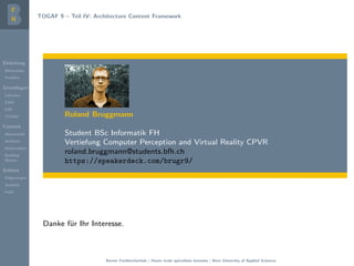 Einleitung
Motivation
Problem
Grundlagen
Literatur
EAM
EAF
TOGAF
Content
Metamodel
Artifacts
Deliverables
Building
Blocks
Schluss
Folgerungen
Ausblick
Fazit
TOGAF 9 – Teil IV: Architecture Content Framework
Roland Bruggmann
Student BSc Informatik FH
Vertiefung Computer Perception and Virtual Reality CPVR
roland.bruggmann@students.bfh.ch
https://speakerdeck.com/brugr9/
Danke f¨ur Ihr Interesse.
Berner Fachhochschule | Haute ´ecole sp´ecialis´ee bernoise | Bern University of Applied Sciences
 