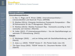 Einleitung
Motivation
Problem
Grundlagen
Literatur
EAM
EAF
TOGAF
Content
Metamodel
Artifacts
Deliverables
Building
Blocks
Schluss
Folgerungen
Ausblick
Fazit
Grundlagen
TOGAF 9 – Teil IV: Architecture Content Framework
Hintergrundliteratur
Unternehmensarchitektur:
S. Aier, C. Riege und R. Winter (2008): Unternehmensarchitektur –
Literatur¨uberblick und Stand der Praxis. (ARW08)
D. Matthes (2011a): Enterprise Architecture Frameworks Kompendium – ¨Uber
50 Rahmenwerke f¨ur das IT-Management. (Mat11a)
D. Matthes (2011b): Matthes Framework Map - frameworks according to their
nationality and intention. (Mat11b)
W. Keller (2012): IT-Unternehmensarchitektur – Von der Gesch¨aftsstrategie zur
optimalen IT-Unterst¨utzung. (Kel12)
TOGAF:
D. Weinberger (2010): . . . und am Anfang steht die Gesch¨aftsanforderung, oder?
(Wei10)
A. Josey u.a. (2010): TOGAF Version 9 – Ein Pocket Guide. (Jos+10)
The Open Group (2010): TOGAF Version 9.1. Document Number: G116.
(Ope10)
Berner Fachhochschule | Haute ´ecole sp´ecialis´ee bernoise | Bern University of Applied Sciences
 