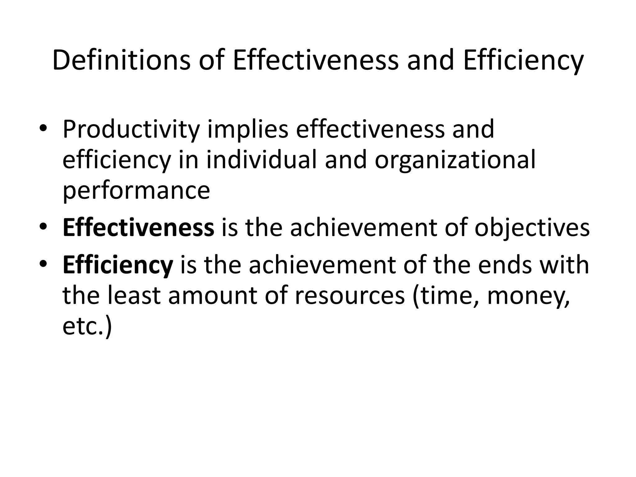Definitions of Effectiveness and Efficiency
• Productivity implies effectiveness and
efficiency in individual and organizational
performance
• Effectiveness is the achievement of objectives
• Efficiency is the achievement of the ends with
the least amount of resources (time, money,
etc.)
 