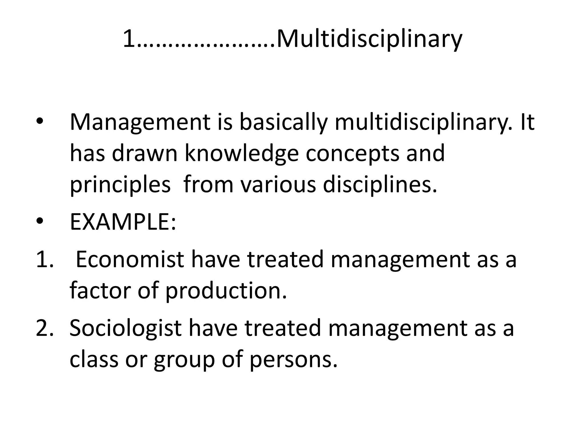 • Management is basically multidisciplinary. It
has drawn knowledge concepts and
principles from various disciplines.
• EXAMPLE:
1. Economist have treated management as a
factor of production.
2. Sociologist have treated management as a
class or group of persons.
1………………….Multidisciplinary
 