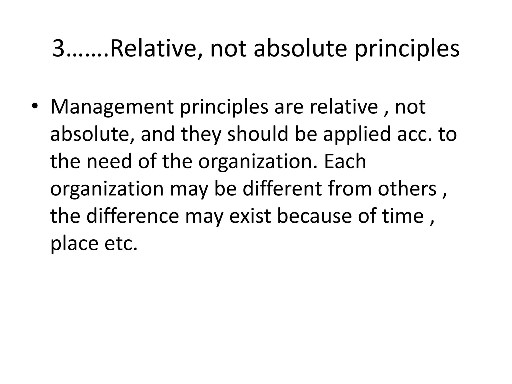 • Management principles are relative , not
absolute, and they should be applied acc. to
the need of the organization. Each
organization may be different from others ,
the difference may exist because of time ,
place etc.
3…….Relative, not absolute principles
 