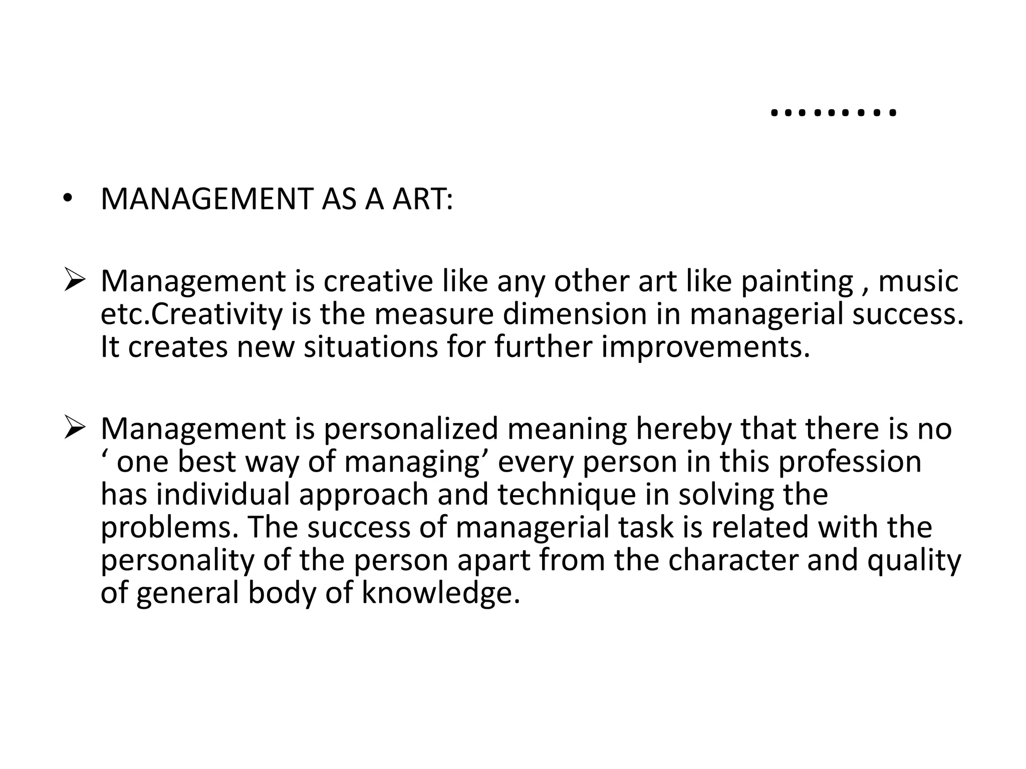 • MANAGEMENT AS A ART:
 Management is creative like any other art like painting , music
etc.Creativity is the measure dimension in managerial success.
It creates new situations for further improvements.
 Management is personalized meaning hereby that there is no
‘ one best way of managing’ every person in this profession
has individual approach and technique in solving the
problems. The success of managerial task is related with the
personality of the person apart from the character and quality
of general body of knowledge.
……...
 