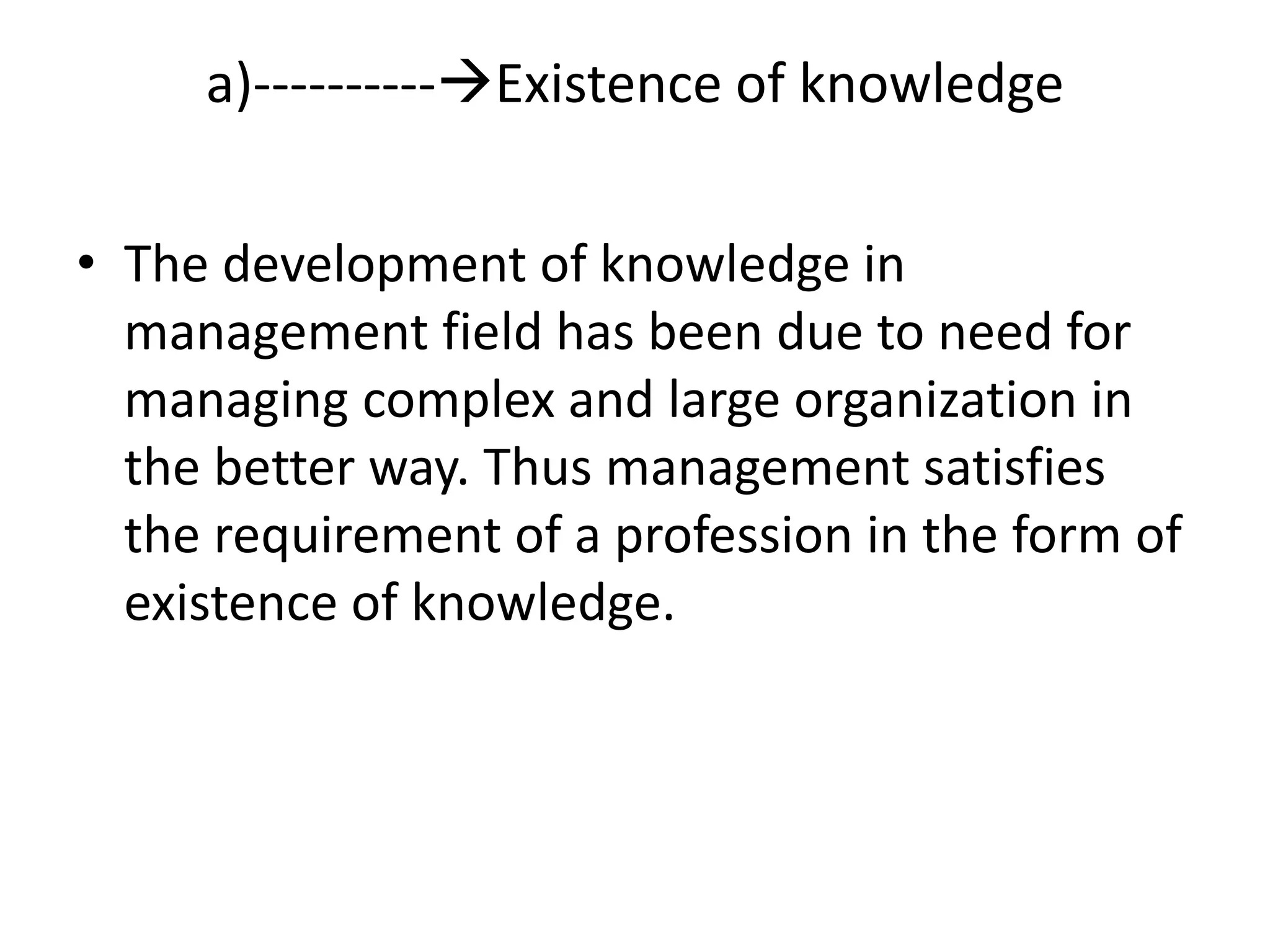 • The development of knowledge in
management field has been due to need for
managing complex and large organization in
the better way. Thus management satisfies
the requirement of a profession in the form of
existence of knowledge.
a)----------Existence of knowledge
 