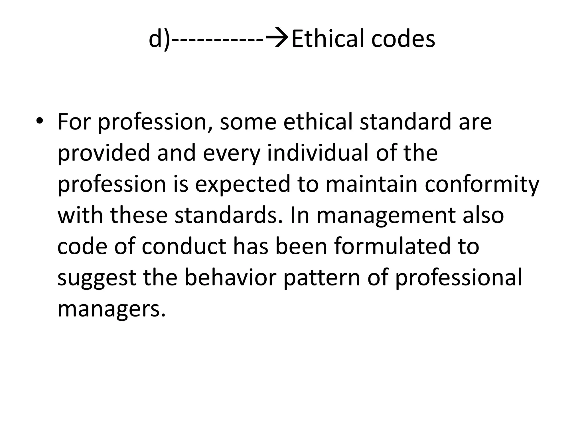 • For profession, some ethical standard are
provided and every individual of the
profession is expected to maintain conformity
with these standards. In management also
code of conduct has been formulated to
suggest the behavior pattern of professional
managers.
d)-----------Ethical codes
 