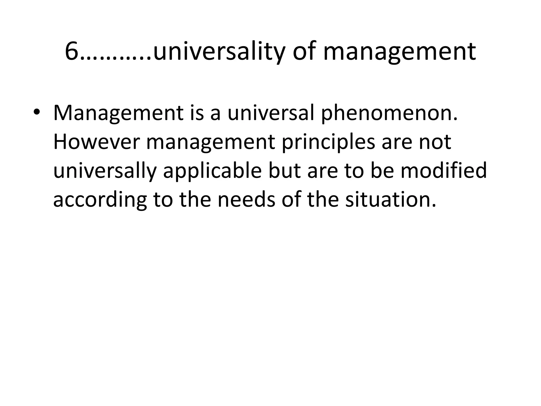 • Management is a universal phenomenon.
However management principles are not
universally applicable but are to be modified
according to the needs of the situation.
6………..universality of management
 