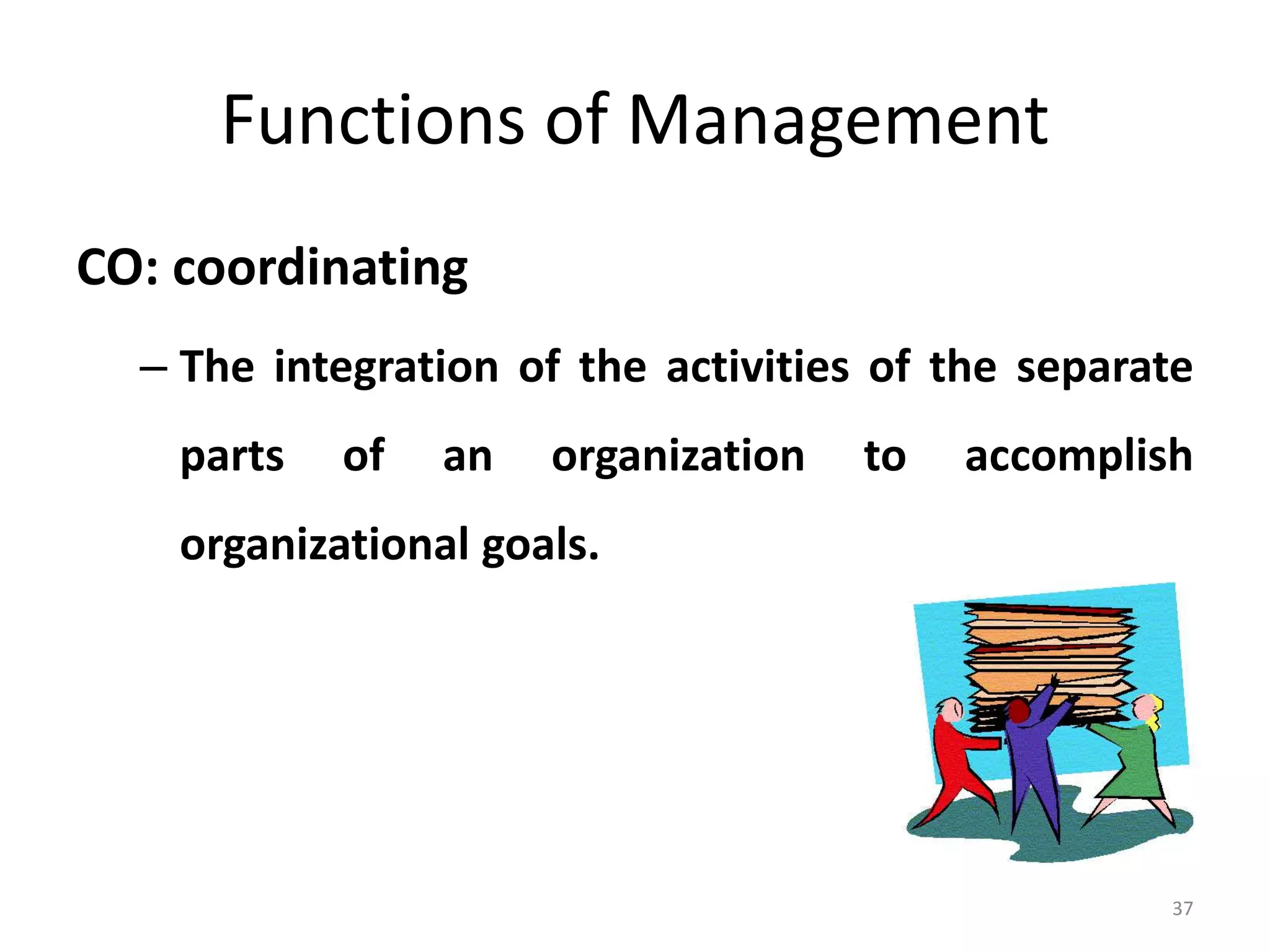 37
Functions of Management
CO: coordinating
– The integration of the activities of the separate
parts of an organization to accomplish
organizational goals.
 