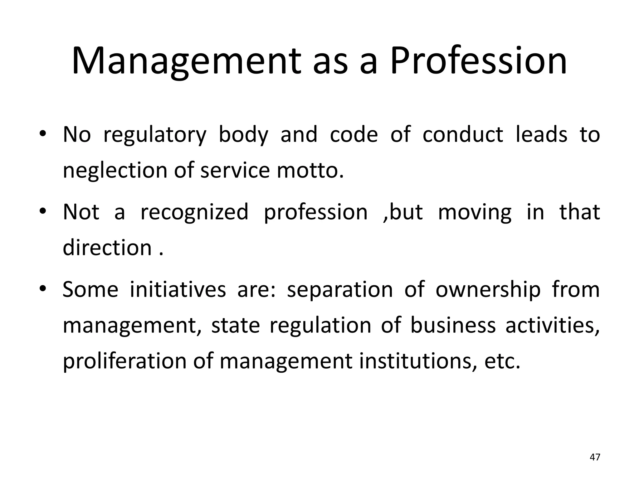 47
Management as a Profession
• No regulatory body and code of conduct leads to
neglection of service motto.
• Not a recognized profession ,but moving in that
direction .
• Some initiatives are: separation of ownership from
management, state regulation of business activities,
proliferation of management institutions, etc.
 