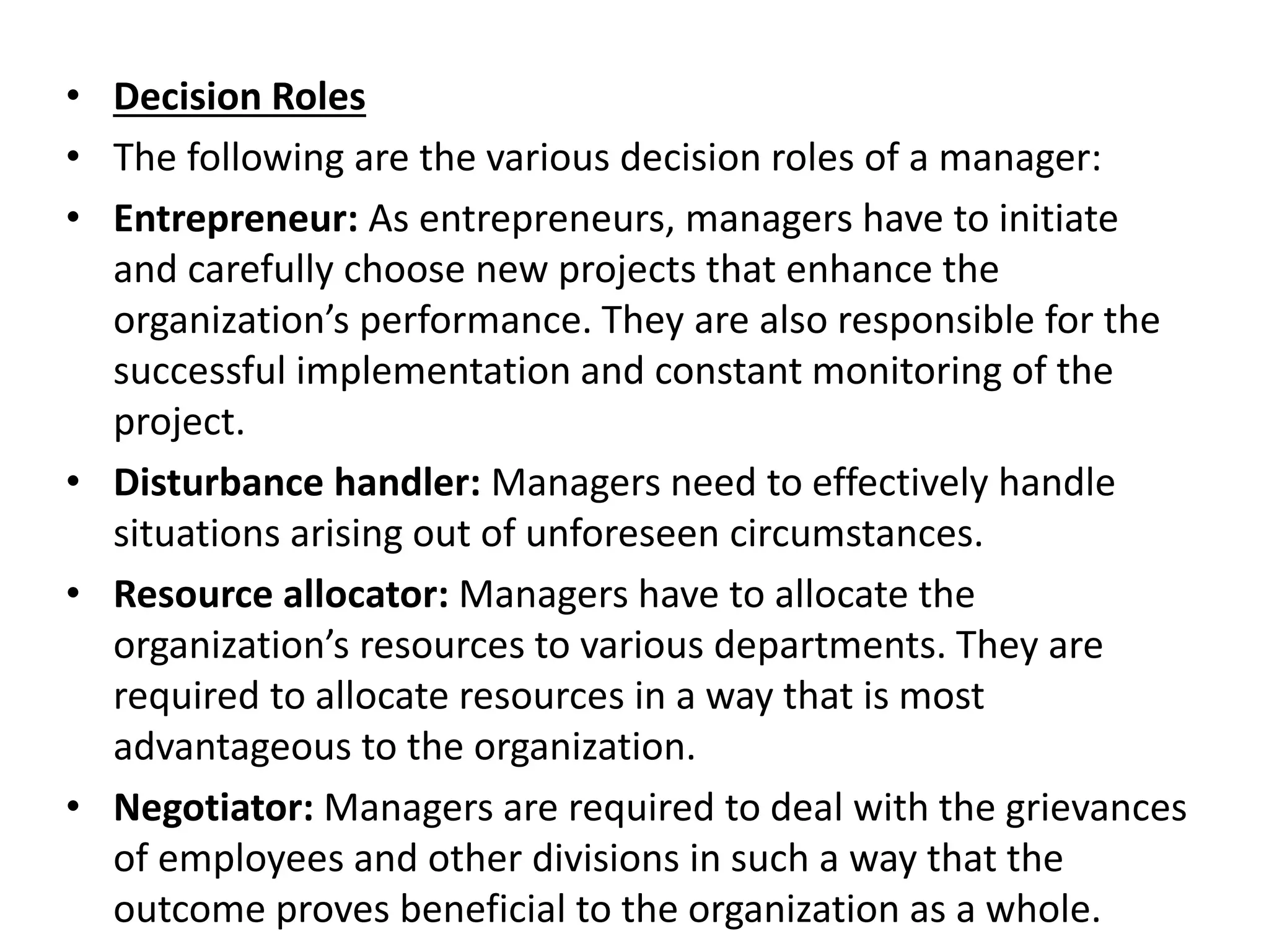• Decision Roles
• The following are the various decision roles of a manager:
• Entrepreneur: As entrepreneurs, managers have to initiate
and carefully choose new projects that enhance the
organization’s performance. They are also responsible for the
successful implementation and constant monitoring of the
project.
• Disturbance handler: Managers need to effectively handle
situations arising out of unforeseen circumstances.
• Resource allocator: Managers have to allocate the
organization’s resources to various departments. They are
required to allocate resources in a way that is most
advantageous to the organization.
• Negotiator: Managers are required to deal with the grievances
of employees and other divisions in such a way that the
outcome proves beneficial to the organization as a whole.
 