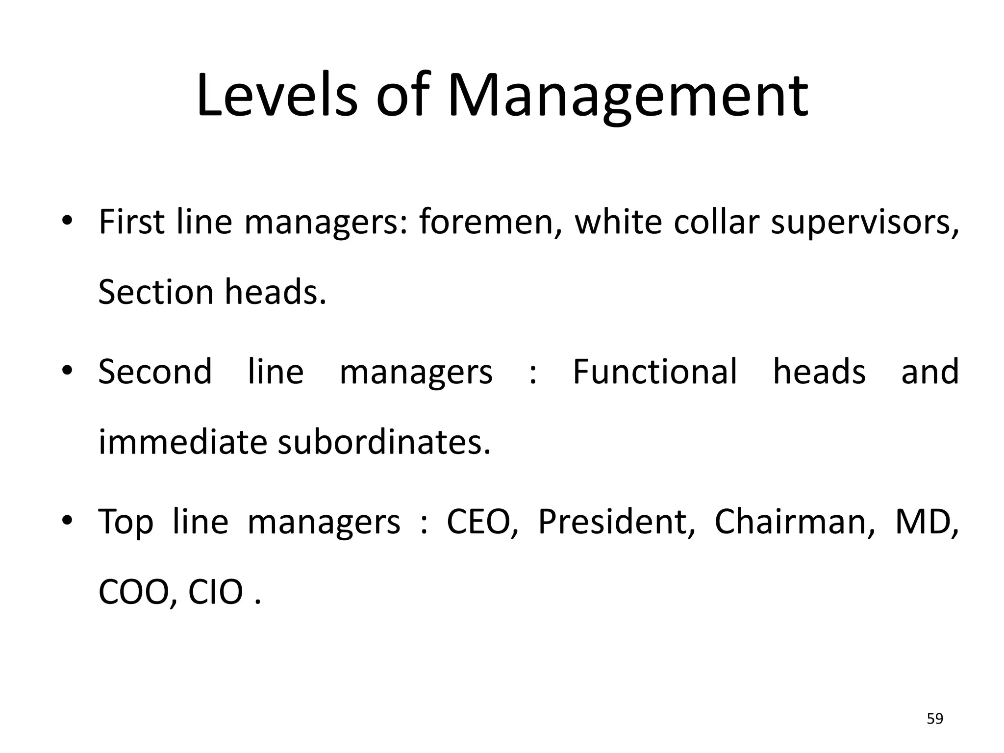 59
Levels of Management
• First line managers: foremen, white collar supervisors,
Section heads.
• Second line managers : Functional heads and
immediate subordinates.
• Top line managers : CEO, President, Chairman, MD,
COO, CIO .
 