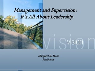 Management and Supervision:  It’s All About Leadership Margaret B. Moss Facilitator 