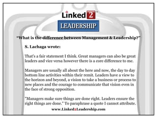 www.Linked2Leadership.com
“What is the difference between Management & Leadership?”
S. Lachaga wrote:
That's a fair statement I think. Great managers can also be great
leaders and vice versa however there is a core difference to me.
Managers are usually all about the here and now, the day to day
bottom line activities within their remit. Leaders have a view to
the horizon and beyond, a vision to take a business or process to
new places and the courage to communicate that vision even in
the face of strong opposition.
"Managers make sure things are done right. Leaders ensure the
right things are done." To paraphrase a quote I cannot attribute.
 