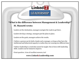www.Linked2Leadership.com
“What is the difference between Management & Leadership?”
M. Massetti wrote:
Leaders set the destination, managers navigate the roads to get there.
Leaders develop a strategy, managers put the plans in place.
Leaders set the goals, managers achieve the results.
I believe a person can be both a leader and a manager, so long as they have the
intellectual and behavioral capacity to realize they are wearing two different hats.
I believe leadership is a trait that cannot be taught. One is born with leadership
skills. Leaders can be trained to improve.
Great question. A ton of excellent answers, too!
 
