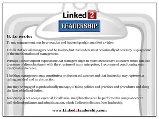 www.Linked2Leadership.com
G. Lo wrote:
To me, management may be a vocation and leadership might manifest a vision.
I think that not all managers need be leaders, but that leaders must occasionally of necessity display some
of the manifestations of management.
Perhaps it is the implicit expectation that managers ought to more often behave as leaders which can lead
to a sense of disenchantment with the structure of many enterprises, I recommend conditioning such
irrational exuberance.
I feel that management may constitute a profession and a career and that leadership may represent a
calling, an ideal and an abstraction.
One may be engaged to professionally manage, to follow policies and practices and procedures and along
the lines of defined duties.
Leadership is not always essential for all tasks, many functions can be performed in compliance with
well-defined guidance and administration, which I believe is distinct from leadership.
 