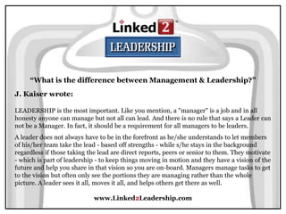 www.Linked2Leadership.com
“What is the difference between Management & Leadership?”
J. Kaiser wrote:
LEADERSHIP is the most important. Like you mention, a "manager" is a job and in all
honesty anyone can manage but not all can lead. And there is no rule that says a Leader can
not be a Manager. In fact, it should be a requirement for all managers to be leaders.
A leader does not always have to be in the forefront as he/she understands to let members
of his/her team take the lead - based off strengths - while s/he stays in the background
regardless if those taking the lead are direct reports, peers or senior to them. They motivate
- which is part of leadership - to keep things moving in motion and they have a vision of the
future and help you share in that vision so you are on-board. Managers manage tasks to get
to the vision but often only see the portions they are managing rather than the whole
picture. A leader sees it all, moves it all, and helps others get there as well.
 