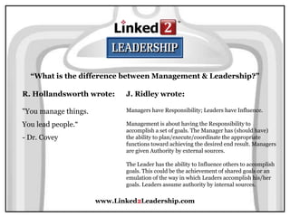 www.Linked2Leadership.com
“What is the difference between Management & Leadership?”
R. Hollandsworth wrote:
"You manage things.
You lead people.“
- Dr. Covey
J. Ridley wrote:
Managers have Responsibility; Leaders have Influence.
Management is about having the Responsibility to
accomplish a set of goals. The Manager has (should have)
the ability to plan/execute/coordinate the appropriate
functions toward achieving the desired end result. Managers
are given Authority by external sources.
The Leader has the ability to Influence others to accomplish
goals. This could be the achievement of shared goals or an
emulation of the way in which Leaders accomplish his/her
goals. Leaders assume authority by internal sources.
 