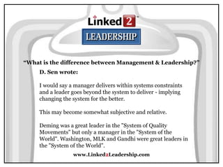 www.Linked2Leadership.com
“What is the difference between Management & Leadership?”
D. Sen wrote:
I would say a manager delivers within systems constraints
and a leader goes beyond the system to deliver - implying
changing the system for the better.
This may become somewhat subjective and relative.
Deming was a great leader in the "System of Quality
Movements" but only a manager in the "System of the
World". Washington, MLK and Gandhi were great leaders in
the "System of the World".
 