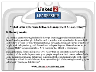 www.Linked2Leadership.com
“What is the difference between Management & Leadership?”
D. Rooney wrote:
I've spent 12 years studying leadership through attending professional seminars and
focused reading on this topic. John Maxwell is a stellar author/authority. In a nutshell,
leaders have a vision for their team members, a caring charisma and energy, a trust to let
people work independently, and the desire to help people grow. Maxwell writes about
"Leaders' Math" with an example of NFL coaching that I think is spectacular.
Management is a focus on corporate level rather than on the relationship with team
members. While leadership works to grow people to optimize their talents to benefit the
team, managers emphasize differences in responsibilities and career levels, so the daily
flow is more stilted. Daniel Goleman does an excellent job of discussing leadership styles
in his book "Emotional Intelligence"
 